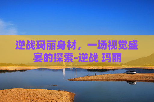 逆战玛丽身材,一场视觉盛宴的探索-逆战 玛丽 逆战玛丽身材,一场视觉盛宴的探索-逆战 玛丽