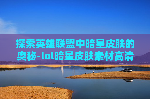 探索英雄联盟中暗星皮肤的奥秘-lol暗星皮肤素材高清 探索英雄联盟中暗星皮肤的奥秘-lol暗星皮肤素材高清