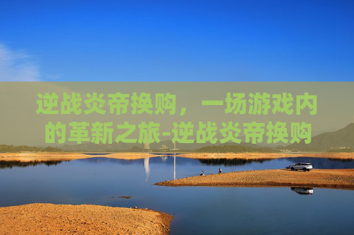 逆战炎帝换购，一场游戏内的革新之旅-逆战炎帝换购活动