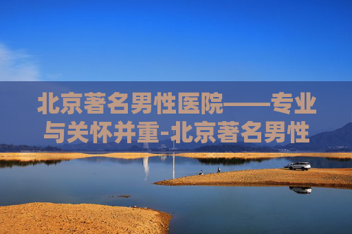 北京著名男性医院——专业与关怀并重-北京著名男性医院排名 北京著名男性医院——专业与关怀并重-北京著名男性医院排名