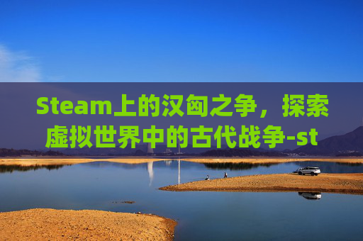Steam上的汉匈之争，探索虚拟世界中的古代战争-steam汉匈决战npc