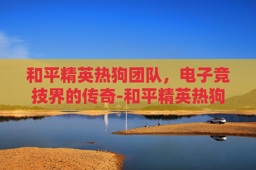 和平精英热狗团队,电子竞技界的传奇-和平精英热狗团队怎么玩 和平精英热狗团队,电子竞技界的传奇-和平精英热狗团队怎么玩