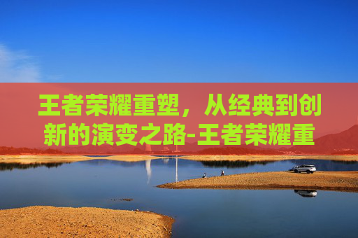 王者荣耀重塑，从经典到创新的演变之路-王者荣耀重塑英雄对比图