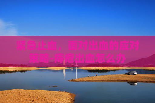 紧急止血，面对出血的应对策略-痔疮出血怎么办