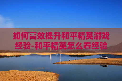 如何高效提升和平精英游戏经验-和平精英怎么看经验