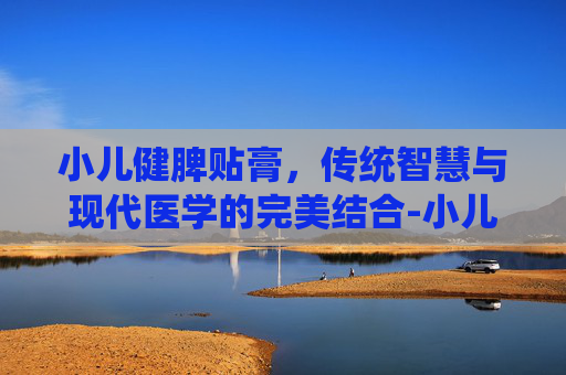 小儿健脾贴膏，传统智慧与现代医学的完美结合-小儿健脾贴膏的功效