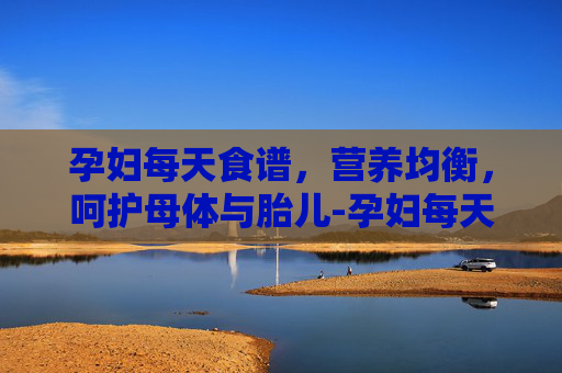 孕妇每天食谱，营养均衡，呵护母体与胎儿-孕妇每天食谱安排表