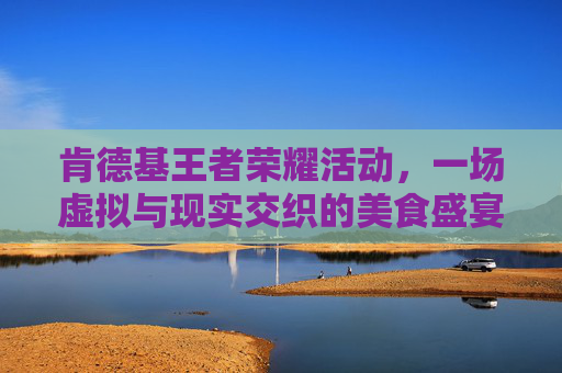 肯德基王者荣耀活动，一场虚拟与现实交织的美食盛宴-王者kfc