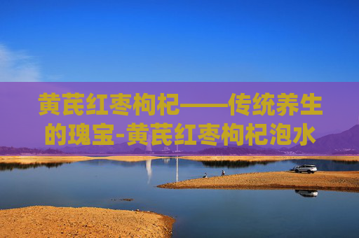 黄芪红枣枸杞——传统养生的瑰宝-黄芪红枣枸杞泡水功效