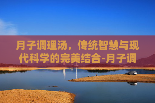 月子调理汤，传统智慧与现代科学的完美结合-月子调理汤里党参,黄芪需多少克?