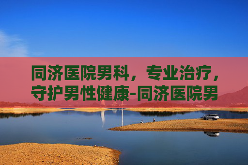 同济医院男科，专业治疗，守护男性健康-同济医院男科专家排名表