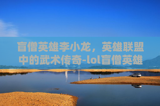 盲僧英雄李小龙，英雄联盟中的武术传奇-lol盲僧英雄李小龙是谁