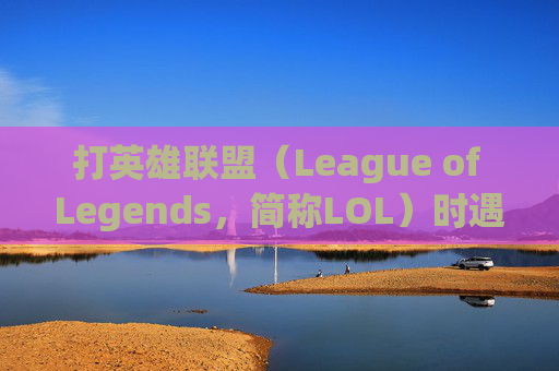 打英雄联盟（League of Legends，简称LOL）时遇到卡顿怎么办？-打lol会卡顿怎么处理
