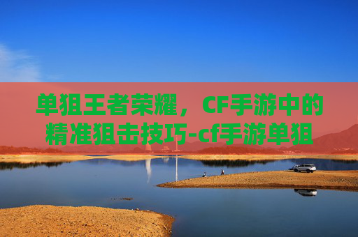 单狙王者荣耀，CF手游中的精准狙击技巧-cf手游单狙王者荣耀怎么玩