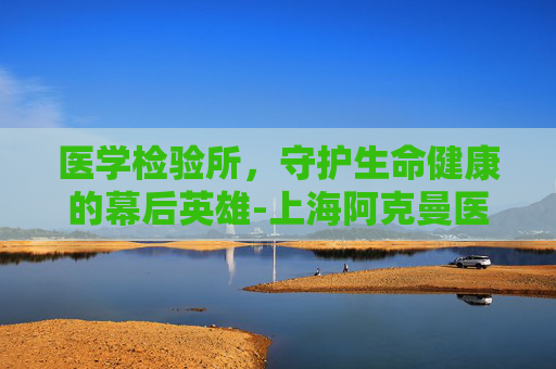 医学检验所，守护生命健康的幕后英雄-上海阿克曼医学检验所