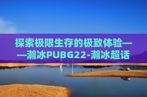 探索极限生存的极致体验——瀚冰PUBG22-瀚冰超话新浪