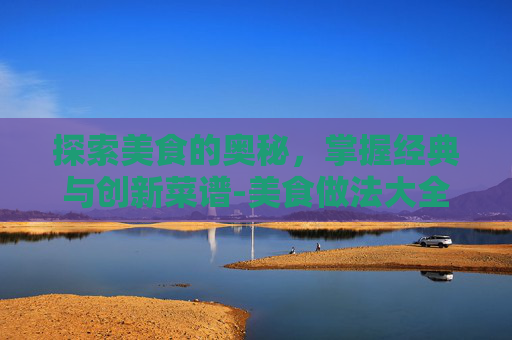 探索美食的奥秘，掌握经典与创新菜谱-美食做法大全菜谱简单