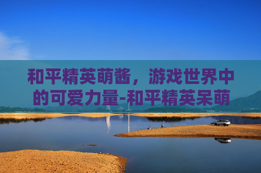 和平精英萌酱，游戏世界中的可爱力量-和平精英呆萌酱