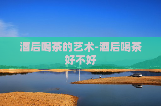 酒后喝茶的艺术-酒后喝茶好不好