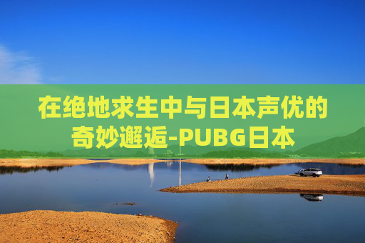 在绝地求生中与日本声优的奇妙邂逅-PUBG日本