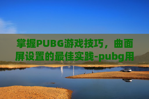 掌握PUBG游戏技巧，曲面屏设置的最佳实践-pubg用曲面还是平面显示器