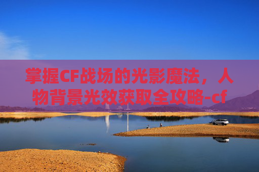 掌握CF战场的光影魔法，人物背景光效获取全攻略-cf角色背景光效怎么设置