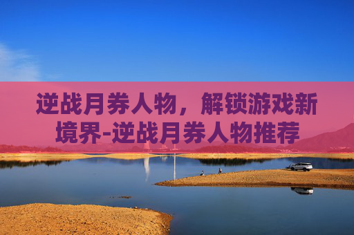 逆战月券人物，解锁游戏新境界-逆战月券人物推荐