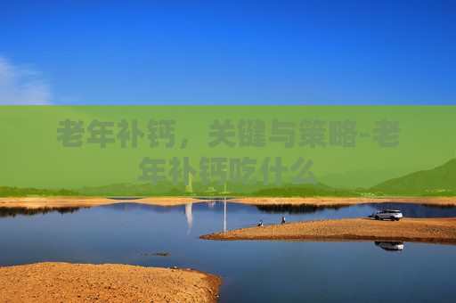 老年补钙，关键与策略-老年补钙吃什么