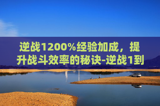 逆战1200%经验加成，提升战斗效率的秘诀-逆战1到100多少经验