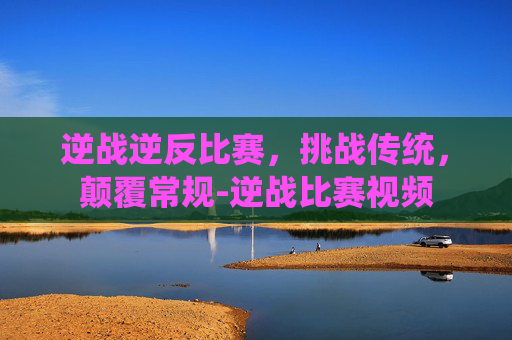 逆战逆反比赛，挑战传统，颠覆常规-逆战比赛视频