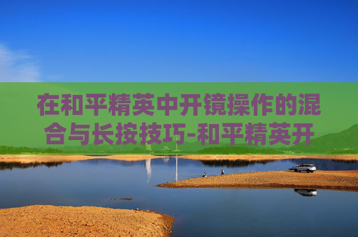 在和平精英中开镜操作的混合与长按技巧-和平精英开镜混合和长按哪个好