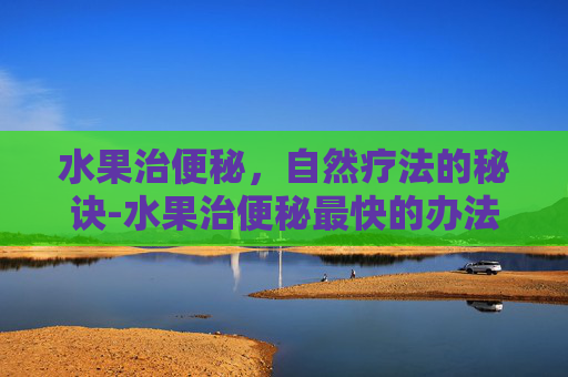 水果治便秘，自然疗法的秘诀-水果治便秘最快的办法
