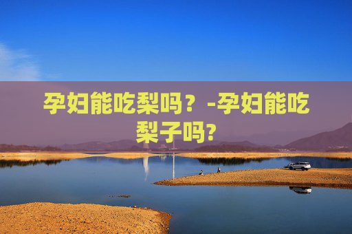 孕妇能吃梨吗？-孕妇能吃梨子吗?