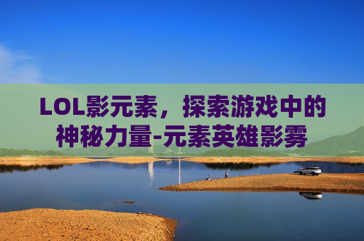 LOL影元素，探索游戏中的神秘力量-元素英雄影雾