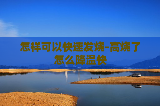 怎样可以快速发烧-高烧了怎么降温快 怎样可以快速发烧-高烧了怎么降温快