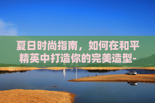 夏日时尚指南，如何在和平精英中打造你的完美造型-和平精英穿着搭配