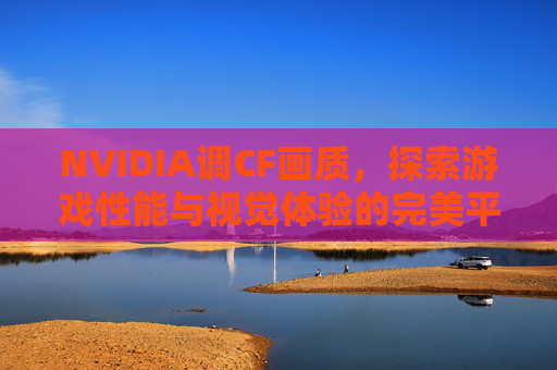 NVIDIA调CF画质,探索游戏性能与视觉体验的完美平衡-cf显卡设置nvidia NVIDIA调CF画质,探索游戏性能与视觉体验的完美平衡-cf显卡设置nvidia