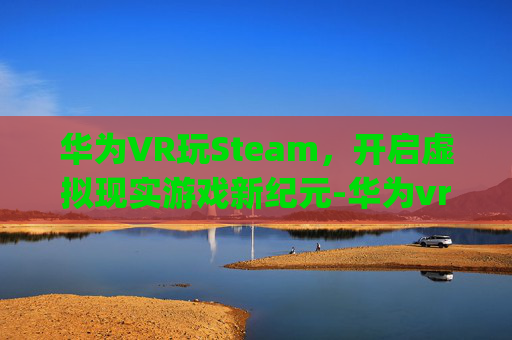 华为VR玩Steam,开启虚拟现实游戏新纪元-华为vr glass steam 华为VR玩Steam,开启虚拟现实游戏新纪元-华为vr glass steam