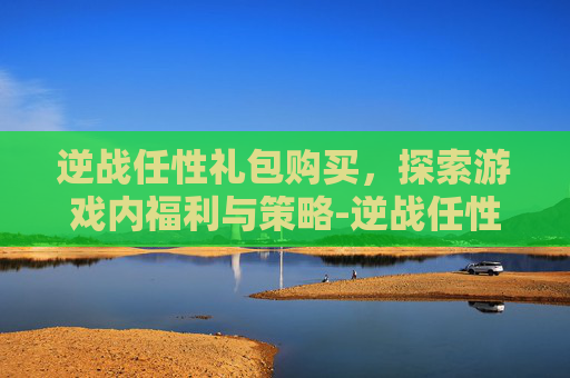 逆战任性礼包购买,探索游戏内福利与策略-逆战任性礼包购买网站 逆战任性礼包购买,探索游戏内福利与策略-逆战任性礼包购买网站