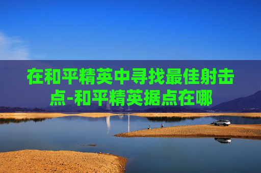 在和平精英中寻找最佳射击点-和平精英据点在哪