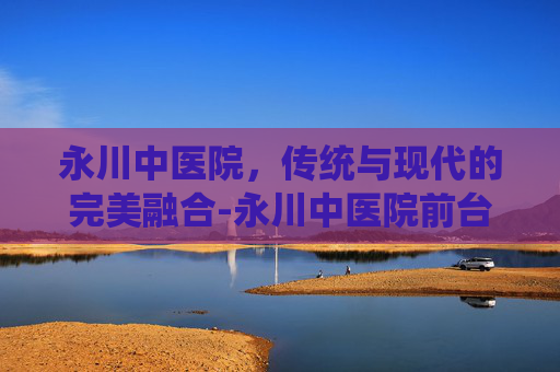 永川中医院，传统与现代的完美融合-永川中医院前台电话