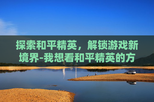 探索和平精英，解锁游戏新境界-我想看和平精英的方法在哪里看