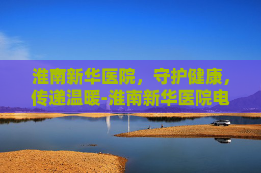淮南新华医院，守护健康，传递温暖-淮南新华医院电话