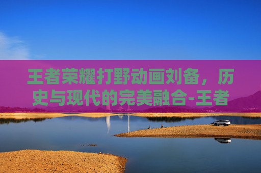 王者荣耀打野动画刘备,历史与现代的完美融合-王者荣耀打野动画刘备视频 王者荣耀打野动画刘备,历史与现代的完美融合-王者荣耀打野动画刘备视频