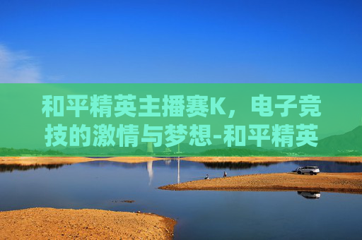 和平精英主播赛K，电子竞技的激情与梦想-和平精英主播赛臭猫