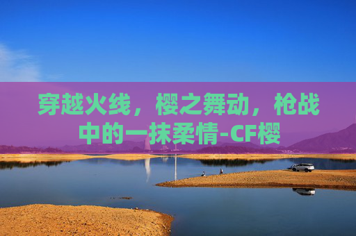 穿越火线,樱之舞动,枪战中的一抹柔情-CF樱 穿越火线,樱之舞动,枪战中的一抹柔情-CF樱
