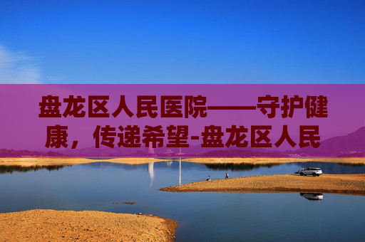 盘龙区人民医院——守护健康,传递希望-盘龙区人民医院体检中心 盘龙区人民医院——守护健康,传递希望-盘龙区人民医院体检中心