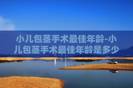 小儿包茎手术最佳年龄-小儿包茎手术最佳年龄是多少