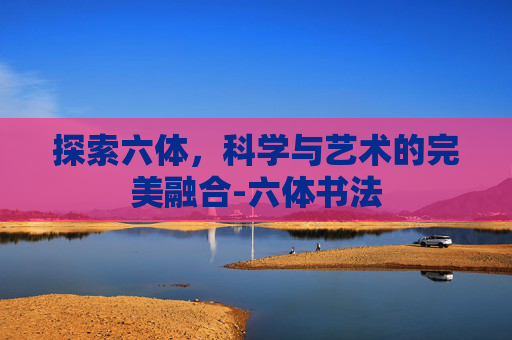 探索六体,科学与艺术的完美融合-六体书法 探索六体,科学与艺术的完美融合-六体书法