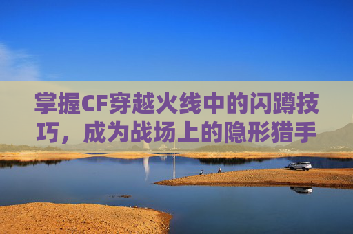 掌握CF穿越火线中的闪蹲技巧，成为战场上的隐形猎手-CF闪蹲怎么按